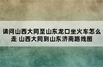 请问山西大同至山东龙口坐火车怎么走 山西大同到山东济南路线图